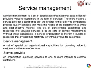 17
ITIL® is a (registered) Trade Mark of AXELOS Limited. All rights reserved.
IT Infrastructure Library® is a (registered) Trade Mark of AXELOS Limited. All rights reserved.
Service management
Service management is a set of specialized organizational capabilities for
providing value to customers in the form of services. The more mature a
service provider’s capabilities are, the greater is their ability to consistently
produce quality services that meet the needs of the customer in a timely
and cost-effective manner. The act of transforming capabilities and
resources into valuable services is at the core of service management.
Without these capabilities, a service organization is merely a bundle of
resources that by itself has relatively low intrinsic value for customers
Service management
A set of specialized organizational capabilities for providing value to
customers in the form of services.
Service provider
An organization supplying services to one or more internal or external
customers.
 