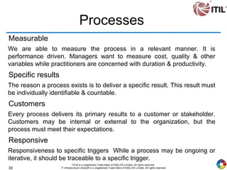 30
ITIL® is a (registered) Trade Mark of AXELOS Limited. All rights reserved.
IT Infrastructure Library® is a (registered) Trade Mark of AXELOS Limited. All rights reserved.
Processes
Measurable
We are able to measure the process in a relevant manner. It is
performance driven. Managers want to measure cost, quality & other
variables while practitioners are concerned with duration & productivity.
Specific results
The reason a process exists is to deliver a specific result. This result must
be individually identifiable & countable.
Customers
Every process delivers its primary results to a customer or stakeholder.
Customers may be internal or external to the organization, but the
process must meet their expectations.
Responsive
Responsiveness to specific triggers While a process may be ongoing or
iterative, it should be traceable to a specific trigger.
 