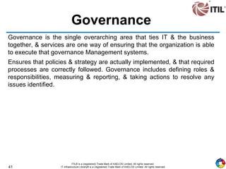 41
ITIL® is a (registered) Trade Mark of AXELOS Limited. All rights reserved.
IT Infrastructure Library® is a (registered) Trade Mark of AXELOS Limited. All rights reserved.
Governance
Governance is the single overarching area that ties IT & the business
together, & services are one way of ensuring that the organization is able
to execute that governance Management systems.
Ensures that policies & strategy are actually implemented, & that required
processes are correctly followed. Governance includes defining roles &
responsibilities, measuring & reporting, & taking actions to resolve any
issues identified.
 