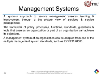 43
ITIL® is a (registered) Trade Mark of AXELOS Limited. All rights reserved.
IT Infrastructure Library® is a (registered) Trade Mark of AXELOS Limited. All rights reserved.
Management Systems
A systems approach to service management ensures learning &
improvement through a big picture view of services & service
management.
The framework of policy, processes, functions, standards, guidelines &
tools that ensures an organization or part of an organization can achieve
its objectives.
A management system of an organization can be adapted from one of the
multiple management system standards, such as ISO/IEC 20000.
 