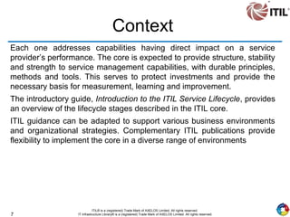 7
ITIL® is a (registered) Trade Mark of AXELOS Limited. All rights reserved.
IT Infrastructure Library® is a (registered) Trade Mark of AXELOS Limited. All rights reserved.
Context
Each one addresses capabilities having direct impact on a service
provider’s performance. The core is expected to provide structure, stability
and strength to service management capabilities, with durable principles,
methods and tools. This serves to protect investments and provide the
necessary basis for measurement, learning and improvement.
The introductory guide, Introduction to the ITIL Service Lifecycle, provides
an overview of the lifecycle stages described in the ITIL core.
ITIL guidance can be adapted to support various business environments
and organizational strategies. Complementary ITIL publications provide
flexibility to implement the core in a diverse range of environments
 