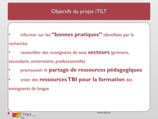 www.itilt.eu
Objectifs du projet iTILT
• informer sur les “bonnes pratiques” identifiées par la
recherche
• rassembler des enseignants de tous secteurs (primaire,
secondaire, universitaire, professionnelle)
• promouvoir le partage de ressources pédagogiques
• créer des ressourcesTBI pour la formation des
enseignants de langue
 