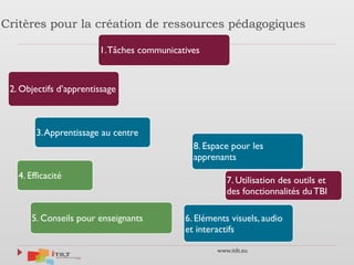 www.itilt.eu
Critères pour la création de ressources pédagogiques
1.Tâches communicatives
2. Objectifs d’apprentissage
3.Apprentissage au centre
4. Efficacité
5. Conseils pour enseignants 6. Eléments visuels, audio
et interactifs
7. Utilisation des outils et
des fonctionnalités du TBI
8. Espace pour les
apprenants
 