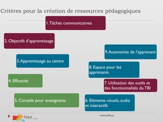 www.itilt.eu
Critères pour la création de ressources pédagogiques
1.Tâches communicatives
2. Objectifs d’apprentissage
3.Apprentissage au centre
4. Efficacité
5. Conseils pour enseignants 6. Eléments visuels, audio
et interactifs
7. Utilisation des outils et
des fonctionnalités du TBI
8. Espace pour les
apprenants
9.Autonomie de l’apprenant
 