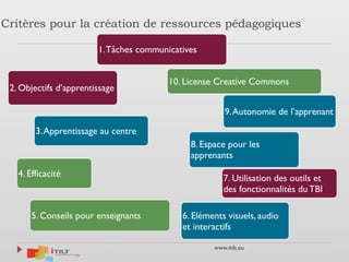 www.itilt.eu
Critères pour la création de ressources pédagogiques
1.Tâches communicatives
2. Objectifs d’apprentissage
3.Apprentissage au centre
4. Efficacité
5. Conseils pour enseignants 6. Eléments visuels, audio
et interactifs
7. Utilisation des outils et
des fonctionnalités du TBI
8. Espace pour les
apprenants
9.Autonomie de l’apprenant
10. License Creative Commons
 