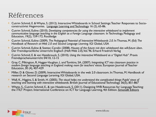 www.itilt.eu
Références
} Cutrim Schmid, E. & Whyte, S. (2012). Interactive Whiteboards in School Settings:Teacher Responses to Socio-
constructivist Hegemonies.  Language Learning and Technology 16 (2), 65-86. 
} Cutrim Schmid, Euline (2010). Developing competencies for using the interactive whiteboard to implement
communicative language teaching in the English as a Foreign Language classroom. In Technology, Pedagogy and
Education, 19(2), 159-172. Routledge 
} Cutrim Schmid, Euline (2009). The Pedagogical Potential of InteractiveWhiteboards 2.0. In Thomas, M. (Ed) The
Handbook of Research onWeb 2.0 and Second Language Learning. IGI Global, USA
} Cutrim Schmid, Euline & Stetter, Carolin (2008). Houses of the future: mit dem whiteboard das will-future üben.
Der Fremdsprachliche Unterricht Englisch (Heft Web 2.0),Vol. 96. Erhard FriedrichVerlag
} Cutrim Schmid, E. & van Hazebrouck, S. (2010). Using the InteractiveWhiteboard as a “Digital Hub”. Praxis
Fremdsprachenunterricht 04/10, 12-15
} Gray, C, Pilkington, R, Hagger-Vaughan, L and Tomkins, SA. (2007). Integrating ICT into classroom practice in
modern foreign language teaching in England: making room for teachers’ voices. European Journal of Teacher
Education, 30 (4), 407-429
} Miller, D & Glover, D. (2009). Interactive Whiteboards in the web 2.0 classroom. In:Thomas, M. Handbook of
research on Second Language Leraning. IGI Global, USA.
} Wall, K., Higgins, S. & Smith, H. (2005). The visual helps me understand the complicated things: Pupils’ views of
teaching and learning with interactive whiteboards. British Journal of Educational Technology 36(5), 851-867
} Whyte, S., Cutrim Schmid, E., & van Hazebrouck, S. (2011). Designing IWB Resources for Language Teaching:
the iTILT Project. International Conference on ICT for Language Learning, 4th Edition. Simonelli Editore 
 