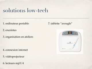solutions low-tech
1. ordinateur portable
2. enceintes
3. organisation en ateliers
4. connexion internet
5. vidéoprojecteur
6. lecteurs mp3/4
7. tablette “aveugle”
 