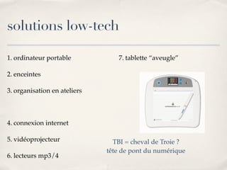 solutions low-tech
1. ordinateur portable
2. enceintes
3. organisation en ateliers
4. connexion internet
5. vidéoprojecteur
6. lecteurs mp3/4
7. tablette “aveugle”
TBI = cheval de Troie ?
tête de pont du numérique
 