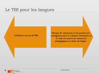 www.itilt.eu
Le TBI pour les langues
Manque de ressources et de soutien aux
enseignants pour la création, l'évaluation et
la mise en oeuvre de ressources
pédagogiques en classe de langue
Utilisation accrue de TBIs
 