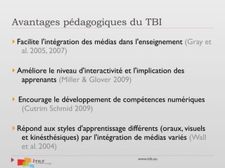 www.itilt.eu
Avantages pédagogiques du TBI
} Facilite l'intégration des médias dans l'enseignement (Gray et
al. 2005, 2007)
} Améliore le niveau d'interactivité et l'implication des
apprenants (Miller & Glover 2009)
} Encourage le développement de compétences numériques
(Cutrim Schmid 2009)
} Répond aux styles d'apprentissage différents (oraux, visuels
et kinésthésiques) par l'intégration de médias variés (Wall
et al. 2004)
 