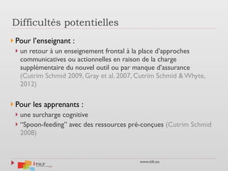 www.itilt.eu
Difficultés potentielles
} Pour l’enseignant :
} un retour à un enseignement frontal à la place d’approches
communicatives ou actionnelles en raison de la charge
supplémentaire du nouvel outil ou par manque d’assurance
(Cutrim Schmid 2009, Gray et al. 2007, Cutrim Schmid & Whyte,
2012)
} Pour les apprenants :
} une surcharge cognitive
} “Spoon-feeding” avec des ressources pré-conçues (Cutrim Schmid
2008)
 