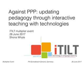 Multiplier Event PH Schwäbisch-Gmünd, Germany 28 June 2017
Against PPP: updating
pedagogy through interactive
teaching with technologies
ITILT multiplier event 
28 June 2017
Shona Whyte
 