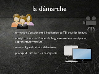 la démarche


formation d’enseignants à l’utilisation du TBI pour les langues
enregistrement de séances de langue (entretiens enseignants,
apprenants, formateurs)
mise en ligne de vidéos didactisées
pilotage du site avec les enseignants
 