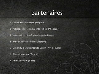 partenaires
1. Universiteit Antwerpen (Belgique)

2. Pädagogische Hochschule Heidelberg (Allemagne)

3. Université de Nice-Sophia Antipolis (France)

4. British Council Barcelona (Espagne)

5. University of Wales Institute Cardiff (Pays de Galle)

6. Bilkent University (Turquie)

7. TELLConsult (Pays Bas)
 