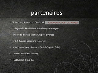 partenaires
1. Universiteit Antwerpen (Belgique)      COORDINATION DU PROJET

2. Pädagogische Hochschule Heidelberg (Allemagne)

3. Université de Nice-Sophia Antipolis (France)

4. British Council Barcelona (Espagne)

5. University of Wales Institute Cardiff (Pays de Galle)

6. Bilkent University (Turquie)

7. TELLConsult (Pays Bas)
 