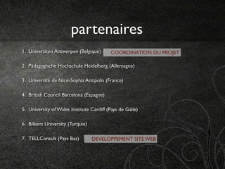 partenaires
1. Universiteit Antwerpen (Belgique)      COORDINATION DU PROJET

2. Pädagogische Hochschule Heidelberg (Allemagne)

3. Université de Nice-Sophia Antipolis (France)

4. British Council Barcelona (Espagne)

5. University of Wales Institute Cardiff (Pays de Galle)

6. Bilkent University (Turquie)

7. TELLConsult (Pays Bas)         DEVELOPPEMENT SITE WEB
 