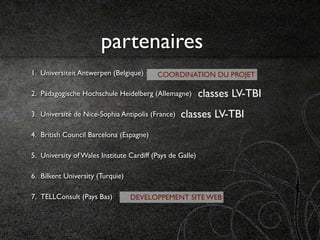 partenaires
1. Universiteit Antwerpen (Belgique)      COORDINATION DU PROJET

2. Pädagogische Hochschule Heidelberg (Allemagne)          classes LV-TBI
3. Université de Nice-Sophia Antipolis (France)   classes LV-TBI
4. British Council Barcelona (Espagne)

5. University of Wales Institute Cardiff (Pays de Galle)

6. Bilkent University (Turquie)

7. TELLConsult (Pays Bas)         DEVELOPPEMENT SITE WEB
 