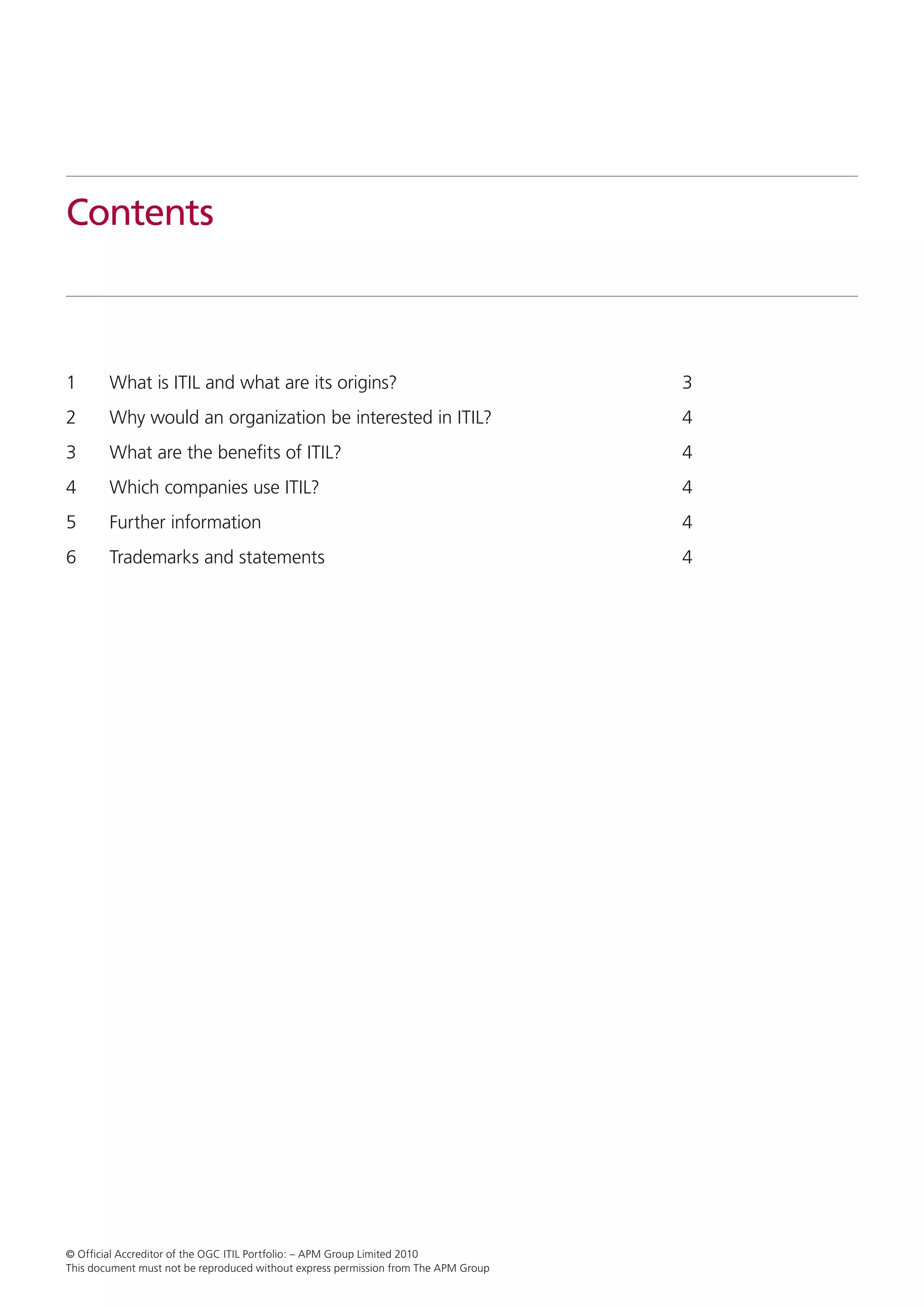 Contents



1	      What is ITIL and what are its origins?	                                      3
2	      Why would an organization be interested in ITIL?	                            4
3	      What are the benefits of ITIL?	                                              4
4	      Which companies use ITIL?	                                                   4
5	      Further information	                                                         4
6	      Trademarks and statements 	                                                  4




© Official Accreditor of the OGC ITIL Portfolio: – APM Group Limited 2010
This document must not be reproduced without express permission from The APM Group
 