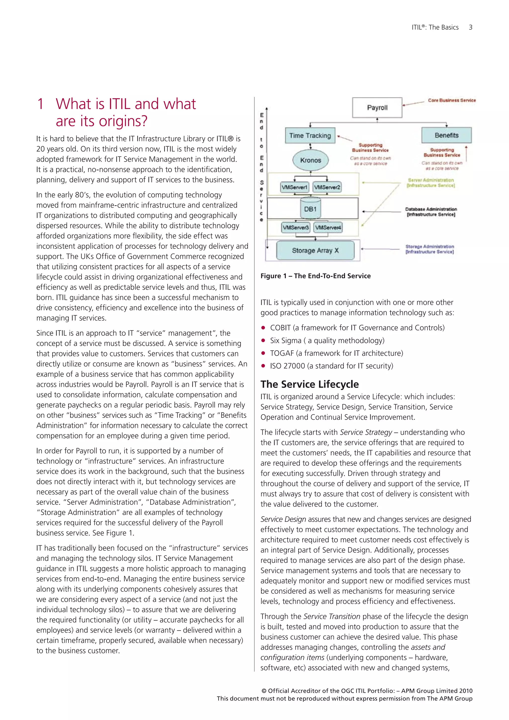ITIL®: The Basics   3




1	 What is ITIL and what
   are its origins?
It is hard to believe that the IT Infrastructure Library or ITIL® is
20 years old. On its third version now, ITIL is the most widely
adopted framework for IT Service Management in the world.
It is a practical, no-nonsense approach to the identification,
planning, delivery and support of IT services to the business.
In the early 80’s, the evolution of computing technology
moved from mainframe-centric infrastructure and centralized
IT organizations to distributed computing and geographically
dispersed resources. While the ability to distribute technology
afforded organizations more flexibility, the side effect was
inconsistent application of processes for technology delivery and
support. The UKs Office of Government Commerce recognized
that utilizing consistent practices for all aspects of a service
lifecycle could assist in driving organizational effectiveness and        Figure 1 – The End-To-End Service
efficiency as well as predictable service levels and thus, ITIL was
born. ITIL guidance has since been a successful mechanism to
                                                                          ITIL is typically used in conjunction with one or more other
drive consistency, efficiency and excellence into the business of
                                                                          good practices to manage information technology such as:
managing IT services.
Since ITIL is an approach to IT “service” management”, the
                                                                          •	 COBIT (a framework for IT Governance and Controls)
concept of a service must be discussed. A service is something            •	 Six Sigma ( a quality methodology)
that provides value to customers. Services that customers can             •	 TOGAF (a framework for IT architecture)
directly utilize or consume are known as “business” services. An          •	 ISO 27000 (a standard for IT security)
example of a business service that has common applicability
across industries would be Payroll. Payroll is an IT service that is      The Service Lifecycle
used to consolidate information, calculate compensation and               ITIL is organized around a Service Lifecycle: which includes:
generate paychecks on a regular periodic basis. Payroll may rely          Service Strategy, Service Design, Service Transition, Service
on other “business” services such as “Time Tracking” or “Benefits         Operation and Continual Service Improvement.
Administration” for information necessary to calculate the correct
compensation for an employee during a given time period.                  The lifecycle starts with Service Strategy – understanding who
                                                                          the IT customers are, the service offerings that are required to
In order for Payroll to run, it is supported by a number of               meet the customers’ needs, the IT capabilities and resource that
technology or “infrastructure” services. An infrastructure                are required to develop these offerings and the requirements
service does its work in the background, such that the business           for executing successfully. Driven through strategy and
does not directly interact with it, but technology services are           throughout the course of delivery and support of the service, IT
necessary as part of the overall value chain of the business              must always try to assure that cost of delivery is consistent with
service. “Server Administration”, “Database Administration”,              the value delivered to the customer.
“Storage Administration” are all examples of technology
services required for the successful delivery of the Payroll              Service Design assures that new and changes services are designed
business service. See Figure 1.                                           effectively to meet customer expectations. The technology and
                                                                          architecture required to meet customer needs cost effectively is
IT has traditionally been focused on the “infrastructure” services        an integral part of Service Design. Additionally, processes
and managing the technology silos. IT Service Management                  required to manage services are also part of the design phase.
guidance in ITIL suggests a more holistic approach to managing            Service management systems and tools that are necessary to
services from end-to-end. Managing the entire business service            adequately monitor and support new or modified services must
along with its underlying components cohesively assures that              be considered as well as mechanisms for measuring service
we are considering every aspect of a service (and not just the            levels, technology and process efficiency and effectiveness.
individual technology silos) – to assure that we are delivering
the required functionality (or utility – accurate paychecks for all       Through the Service Transition phase of the lifecycle the design
employees) and service levels (or warranty – delivered within a           is built, tested and moved into production to assure that the
certain timeframe, properly secured, available when necessary)            business customer can achieve the desired value. This phase
to the business customer.                                                 addresses managing changes, controlling the assets and
                                                                          configuration items (underlying components – hardware,
                                                                          software, etc) associated with new and changed systems,

                                                                          © Official Accreditor of the OGC ITIL Portfolio: – APM Group Limited 2010
                                                            This document must not be reproduced without express permission from The APM Group
 