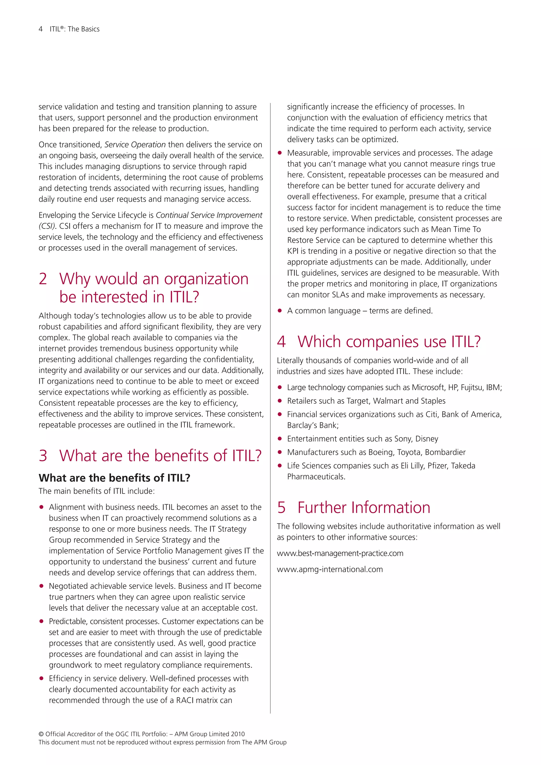 4  ITIL®: The Basics




service validation and testing and transition planning to assure                     significantly increase the efficiency of processes. In
that users, support personnel and the production environment                         conjunction with the evaluation of efficiency metrics that
has been prepared for the release to production.                                     indicate the time required to perform each activity, service
                                                                                     delivery tasks can be optimized.
Once transitioned, Service Operation then delivers the service on
an ongoing basis, overseeing the daily overall health of the service.         •	 Measurable, improvable services and processes. The adage
This includes managing disruptions to service through rapid                          that you can’t manage what you cannot measure rings true
restoration of incidents, determining the root cause of problems                     here. Consistent, repeatable processes can be measured and
and detecting trends associated with recurring issues, handling                      therefore can be better tuned for accurate delivery and
daily routine end user requests and managing service access.                         overall effectiveness. For example, presume that a critical
                                                                                     success factor for incident management is to reduce the time
Enveloping the Service Lifecycle is Continual Service Improvement                    to restore service. When predictable, consistent processes are
(CSI). CSI offers a mechanism for IT to measure and improve the                      used key performance indicators such as Mean Time To
service levels, the technology and the efficiency and effectiveness                  Restore Service can be captured to determine whether this
or processes used in the overall management of services.                             KPI is trending in a positive or negative direction so that the
                                                                                     appropriate adjustments can be made. Additionally, under
                                                                                     ITIL guidelines, services are designed to be measurable. With
2	 Why would an organization                                                         the proper metrics and monitoring in place, IT organizations
   be interested in ITIL?                                                            can monitor SLAs and make improvements as necessary.

Although today’s technologies allow us to be able to provide
                                                                              •	 A common language – terms are defined.
robust capabilities and afford significant flexibility, they are very
complex. The global reach available to companies via the
internet provides tremendous business opportunity while                       4	 Which companies use ITIL?
presenting additional challenges regarding the confidentiality,               Literally thousands of companies world-wide and of all
integrity and availability or our services and our data. Additionally,        industries and sizes have adopted ITIL. These include:
IT organizations need to continue to be able to meet or exceed
service expectations while working as efficiently as possible.                •	 Large technology companies such as Microsoft, HP, Fujitsu, IBM;
Consistent repeatable processes are the key to efficiency,                    •	 Retailers such as Target, Walmart and Staples
effectiveness and the ability to improve services. These consistent,          •	 Financial services organizations such as Citi, Bank of America,
repeatable processes are outlined in the ITIL framework.                             Barclay’s Bank;
                                                                              •	 Entertainment entities such as Sony, Disney
3	 What are the benefits of ITIL?                                             •	 Manufacturers such as Boeing, Toyota, Bombardier
                                                                              •	 Life Sciences companies such as Eli Lilly, Pfizer, Takeda
What are the benefits of ITIL?                                                       Pharmaceuticals.
The main benefits of ITIL include:

•	 Alignment with business needs. ITIL becomes an asset to the
   business when IT can proactively recommend solutions as a
                                                                              5	 Further Information
   response to one or more business needs. The IT Strategy                    The following websites include authoritative information as well
   Group recommended in Service Strategy and the                              as pointers to other informative sources:
   implementation of Service Portfolio Management gives IT the                www.best-management-practice.com
   opportunity to understand the business’ current and future
   needs and develop service offerings that can address them.                 www.apmg-international.com

•	 Negotiated achievable service levels. Business and IT become
   true partners when they can agree upon realistic service
   levels that deliver the necessary value at an acceptable cost.
•	 Predictable, consistent processes. Customer expectations can be
   set and are easier to meet with through the use of predictable
   processes that are consistently used. As well, good practice
   processes are foundational and can assist in laying the
   groundwork to meet regulatory compliance requirements.
•	 Efficiency in service delivery. Well-defined processes with
   clearly documented accountability for each activity as
   recommended through the use of a RACI matrix can



© Official Accreditor of the OGC ITIL Portfolio: – APM Group Limited 2010
This document must not be reproduced without express permission from The APM Group
 
