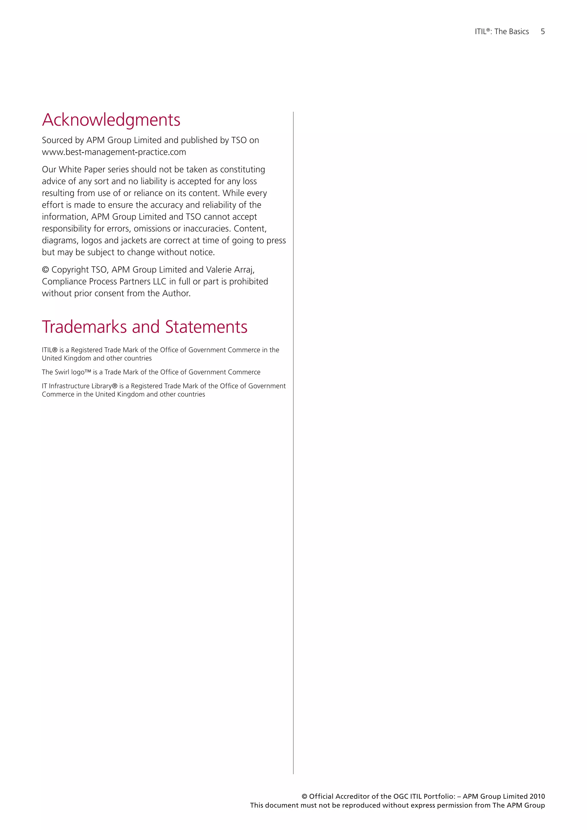 ITIL®: The Basics   5




Acknowledgments
Sourced by APM Group Limited and published by TSO on
www.best-management-practice.com
Our White Paper series should not be taken as constituting
advice of any sort and no liability is accepted for any loss
resulting from use of or reliance on its content. While every
effort is made to ensure the accuracy and reliability of the
information, APM Group Limited and TSO cannot accept
responsibility for errors, omissions or inaccuracies. Content,
diagrams, logos and jackets are correct at time of going to press
but may be subject to change without notice.
© Copyright TSO, APM Group Limited and Valerie Arraj,
Compliance Process Partners LLC in full or part is prohibited
without prior consent from the Author.



Trademarks and Statements
ITIL® is a Registered Trade Mark of the Office of Government Commerce in the
United Kingdom and other countries

The Swirl logo™ is a Trade Mark of the Office of Government Commerce

IT Infrastructure Library® is a Registered Trade Mark of the Office of Government
Commerce in the United Kingdom and other countries




                                                                                   © Official Accreditor of the OGC ITIL Portfolio: – APM Group Limited 2010
                                                                     This document must not be reproduced without express permission from The APM Group
 