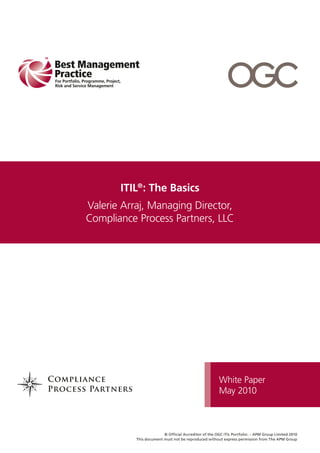 ITIL®: The Basics
Valerie Arraj, Managing Director,
Compliance Process Partners, LLC




                                                       White Paper
                                                       May 2010



                         © Official Accreditor of the OGC ITIL Portfolio: – APM Group Limited 2010
           This document must not be reproduced without express permission from The APM Group
 