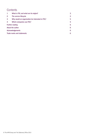 © The APM Group and The Stationery Office 2013
Contents
1	 What is ITIL and what are its origins?	 3
2	 The service lifecycle	 3
3	 Why would an organization be interested in ITIL?	 5
4	 Which companies use ITIL?	 5
Further reading	 6
About the author	 6
Acknowledgements	6
Trade marks and statements	 6
 