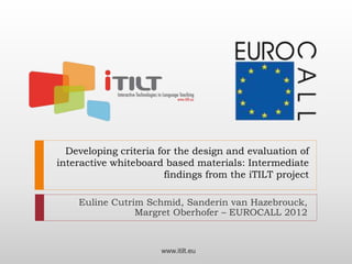 Developing criteria for the design and evaluation of
interactive whiteboard based materials: Intermediate
findings from the iTILT project
Euline Cutrim Schmid, Sanderin van Hazebrouck,
Margret Oberhofer – EUROCALL 2012
www.itilt.eu
 