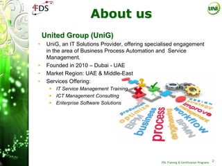 About us
    United Group (UniG)
•    UniG, an IT Solutions Provider, offering specialised engagement
     in the area of Business Process Automation and Service
     Management.
•    Founded in 2010 – Dubai - UAE
•    Market Region: UAE & Middle-East
•    Services Offering:
       IT Service Management Training
       ICT Management Consulting
       Enterprise Software Solutions




                                                   ITIL Training & Certification Programs
                                                                                            2
 