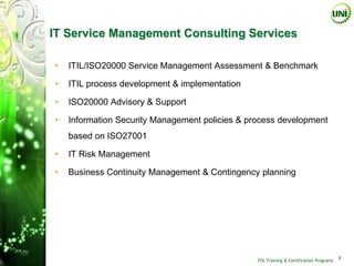 IT Service Management Consulting Services

•   ITIL/ISO20000 Service Management Assessment & Benchmark

•   ITIL process development & implementation

•   ISO20000 Advisory & Support

•   Information Security Management policies & process development
    based on ISO27001

•   IT Risk Management

•   Business Continuity Management & Contingency planning




                                                 ITIL Training & Certification Programs
                                                                                          4
 