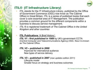 ITIL® (IT Infrastructure Library)
 •   ITIL stands for the IT Infrastructure Library, published by the Office
     of Government Commerce (OGC) now know as The Cabinet
     Office) in Great Britain. ITIL is a series of published books that each
     cover a core essential area of IT Management. The publication
     provides a common ground for the different components within a
     business to discuss service management.
 •   ITIL ® is registered trademark of The Cabinet Office in the United
     Kingdom and other countries

 •   ITIL Publications ‘A Brief History’:
     ITIL V1 - first published in 1989 by UK’s government CCTA
     (Central Computer and Telecommunications Agency) OGC, Now it is known
     as The Cabinet Office.

 •   ITIL V2 – published in 2000
      •   Improved for international audience
      •   New types of service delivery

 •   ITIL V3 – published in 2007 (new updates edition 2011)
      •   Lifecycle model
      •   Greater focus on strategy and business outcomes

                                                     ITIL Training & Certification Programs
                                                                                              6
 