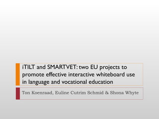 iTILT and SMARTVET: two EU projects to
promote effective interactive whiteboard use
in language and vocational education
Ton Koenraad, Euline Cutrim Schmid & Shona Whyte
 