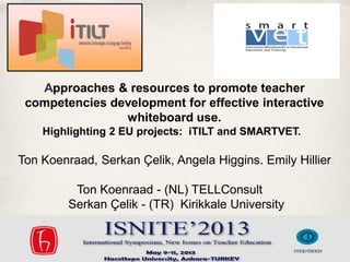 Approaches & resources to promote teacher
competencies development for effective interactive
whiteboard use.
Highlighting 2 EU projects: iTILT and SMARTVET. 

Ton Koenraad, Serkan Çelik, Angela Higgins. Emily Hillier
Ton Koenraad - (NL) TELLConsult  
Serkan Çelik - (TR) Kirikkale University

ISNITE 2013, Ankara

 