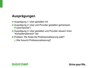 Ausprägungen
 Ausprägung 1: User gestalten mit
 Ausprägung 2: User und Provider gestalten gemeinsam
(“Leserreporter”)
 Ausprägung 3: User gestalten und Provider steuern ihren
“Kompetenzbereich” bei
 Problem: Wo findet die Professionalisierung statt?
 Wer braucht Professionalisierung?
 