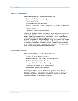 ITIL Service Support




Problem Management

                       The main responsibilities of Problem Management are:

                           Problem identification and recording

                           Problem classification

                           Problem investigation and diagnosis

                           Proactive prevention of problems using techniques, such as trend analysis

                           Problem reviews

                           Management reports on problem causes

                       Unicenter Service Desk provides the means to record and classify problems. It
                       provides the integrated hand over of incidents to the problem management
                       process. It also provides the facilities to enable the tracking and escalating of
                       problems through to resolution, and generating known errors when the
                       resolution is identified. It permits integrated access to diagnostic tools, such as
                       Unicenter Asset Management, Unicenter Remote Control, Unicenter Network
                       and Systems Management, as well as Unicenter Asset Portfolio Management
                       for contracts and licenses for accurate service information or financial details.
                       It also provides the management reporting required.



Change Management

                       The main responsibilities of Change Management are:

                           Raising and recording change requests

                           Assessing the impact, cost, benefit and risk of a change

                           Obtaining proper approval for changes

                           Managing the implementation of the change
                           Monitoring and reporting on the implementation
                           Reviewing and closing change requests

                       Unicenter Service Desk provides the means to record and track change
                       requests. These can be entered directly or flow from incidents or problems.
                       Unicenter Service Desk also supports the approvals process, enabling the
                       change procedures to be tracked and accounted.




10 ITIL User Guide
 