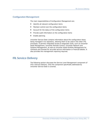 ITIL Service Delivery




Configuration Management

                The main responsibilities of Configuration Management are:

                    Identify all relevant configuration items

                    Maintain control over the configuration items

                    Account for the status of the configuration items

                    Provide audit information on the configuration items

                    Enable planning

                Unicenter Service Desk contains information about the configuration items
                being managed in its repository, allowing them to be used in the other ITIL
                processes. It permits integrated access to diagnostic tools, such as Unicenter
                Asset Management, Unicenter Remote Control, Unicenter Network and
                Systems Management, as well as Unicenter Asset Portfolio Management for
                contracts and licenses for accurate service information or financial details. It
                also provides the management reporting required.



ITIL Service Delivery
                The following section discusses the Service Level Management component of
                ITIL's Service Delivery. Only the component specifically addressed by
                Unicenter Service Desk is covered.




                                 Overview of Information Technology Infrastructure Library (ITIL) 11
 