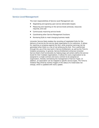 ITIL Service Delivery




Service Level Management

                        The main responsibilities of Service Level Management are:

                            Negotiating and agreeing upon service deliverable targets

                            Measuring and reporting on the service levels achieved, resources
                            required, and cost

                            Continuously improving service levels

                            Coordinating other Service Management functions

                            Reviewing SLAs to meet changing business needs

                        Unicenter Service Desk enables the recording of negotiated SLAs for the
                        delivery of service by the service desk organization to its customers. It allows
                        for reporting on progress against the SLA, while proactive warnings can be
                        generated when there is a risk of not achieving the SLA. This is performed
                        through the use of the new built-in Service Entitlement, as well as the Time to
                        Violation processing. In general, Service Entitlement enhances Unicenter
                        Service Desk's SLA functionality by helping large call centers define the service
                        levels for their multiple organizations. It allows for every organization to be
                        assigned to a single contract and every contract to be assigned an
                        organization, thereby centralizing the management of Service Types. In
                        addition, an association can be mapped to specific service types. The Time to
                        Violation flag (fired by events) triggers if the status of a ticket does not
                        change, which is updated with every update.




12 ITIL User Guide
 