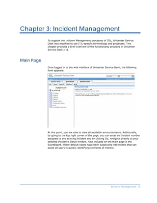 Chapter 3: Incident Management
            To support the Incident Management processes of ITIL, Unicenter Service
            Desk was modified to use ITIL-specific terminology and processes. This
            chapter provides a brief overview of the functionality provided in Unicenter
            Service Desk, r11.



Main Page
            Once logged in to the web interface of Unicenter Service Desk, the following
            form appears:




            At this point, you are able to view all available announcements. Additionally,
            by going to the top right corner of the page, you can enter an Incident number
            assigned to any existing Incident and by clicking Go, navigate directly to your
            selected Incident’s Detail window. Also included on the main page is the
            Scoreboard, where default nodes have been subdivided into folders that can
            assist all users in quickly identifying elements of interest.




                                                                   Incident Management 15
 