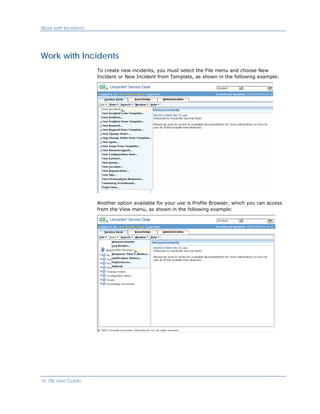 Work with Incidents




Work with Incidents
                      To create new incidents, you must select the File menu and choose New
                      Incident or New Incident from Template, as shown in the following example:




                      Another option available for your use is Profile Browser, which you can access
                      from the View menu, as shown in the following example:




16 ITIL User Guide
 