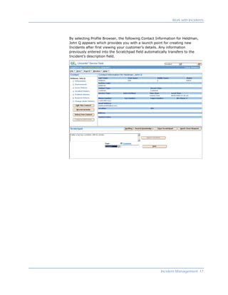 Work with Incidents




By selecting Profile Browser, the following Contact Information for Heldman,
John Q appears which provides you with a launch point for creating new
Incidents after first viewing your customer’s details. Any information
previously entered into the Scratchpad field automatically transfers to the
Incident’s description field.




                                                     Incident Management 17
 