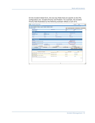 Work with Incidents




On the Incident Detail form, the two key fields that are specific to the ITIL
configuration are: Incident Priority and Problem. For example, the Incident
Priority field illustrated by the following example reflects a sum of 6:




                                                       Incident Management 19
 