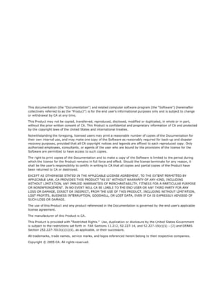 This documentation (the “Documentation”) and related computer software program (the “Software”) (hereinafter
collectively referred to as the “Product”) is for the end user’s informational purposes only and is subject to change
or withdrawal by CA at any time.

This Product may not be copied, transferred, reproduced, disclosed, modified or duplicated, in whole or in part,
without the prior written consent of CA. This Product is confidential and proprietary information of CA and protected
by the copyright laws of the United States and international treaties.

Notwithstanding the foregoing, licensed users may print a reasonable number of copies of the Documentation for
their own internal use, and may make one copy of the Software as reasonably required for back-up and disaster
recovery purposes, provided that all CA copyright notices and legends are affixed to each reproduced copy. Only
authorized employees, consultants, or agents of the user who are bound by the provisions of the license for the
Software are permitted to have access to such copies.

The right to print copies of the Documentation and to make a copy of the Software is limited to the period during
which the license for the Product remains in full force and effect. Should the license terminate for any reason, it
shall be the user’s responsibility to certify in writing to CA that all copies and partial copies of the Product have
been returned to CA or destroyed.

EXCEPT AS OTHERWISE STATED IN THE APPLICABLE LICENSE AGREEMENT, TO THE EXTENT PERMITTED BY
APPLICABLE LAW, CA PROVIDES THIS PRODUCT “AS IS” WITHOUT WARRANTY OF ANY KIND, INCLUDING
WITHOUT LIMITATION, ANY IMPLIED WARRANTIES OF MERCHANTABILITY, FITNESS FOR A PARTICULAR PURPOSE
OR NONINFRINGEMENT. IN NO EVENT WILL CA BE LIABLE TO THE END USER OR ANY THIRD PARTY FOR ANY
LOSS OR DAMAGE, DIRECT OR INDIRECT, FROM THE USE OF THIS PRODUCT, INCLUDING WITHOUT LIMITATION,
LOST PROFITS, BUSINESS INTERRUPTION, GOODWILL, OR LOST DATA, EVEN IF CA IS EXPRESSLY ADVISED OF
SUCH LOSS OR DAMAGE.

The use of this Product and any product referenced in the Documentation is governed by the end user’s applicable
license agreement.

The manufacturer of this Product is CA.

This Product is provided with “Restricted Rights.” Use, duplication or disclosure by the United States Government
is subject to the restrictions set forth in FAR Sections 12.212, 52.227-14, and 52.227-19(c)(1) - (2) and DFARS
Section 252.227-7013(c)(1)(ii), as applicable, or their successors.

All trademarks, trade names, service marks, and logos referenced herein belong to their respective companies.

Copyright © 2005 CA. All rights reserved.
 