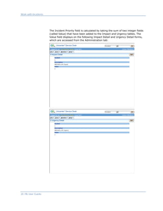 Work with Incidents




                      The Incident Priority field is calculated by taking the sum of two integer fields
                      (called Value) that have been added to the Impact and Urgency tables. The
                      Value field displays on the following Impact Detail and Urgency Detail forms,
                      which are accessed from the Administration tab:




20 ITIL User Guide
 