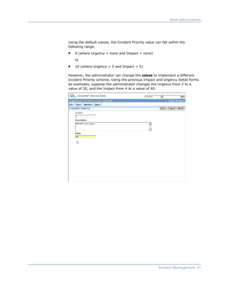 Work with Incidents




Using the default values, the Incident Priority value can fall within the
following range:

    0 (where Urgency = none and Impact = none)

    to

    10 (where Urgency = 5 and Impact = 5)

However, the administrator can change the values to implement a different
Incident Priority scheme. Using the previous Impact and Urgency Detail forms
as examples, suppose the administrator changes the Urgency from 2 to a
value of 20, and the Impact from 4 to a value of 40:




                                                        Incident Management 21
 