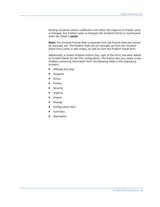 Work with Incidents




Existing Incidents remain unaffected until either the Urgency or Impact value
is changed, but if either value is changed, the Incident Priority is recomputed
when the ticket is saved.

Note: The Incident Priority field is separate from the Priority field and cannot
be manually set. The Problem field can be manually set from the Incident
Detail form (while in edit mode), as well as from the Problem Detail form.

Additionally, a Create Problem button (top, right of the form) has been added
to Incident Detail for the ITIL configuration. This button lets you create a new
Problem containing information from the following fields in the originating
Incident:

    Affected End User

    Assignee

    Group

    Priority

    Severity

    Urgency

    Impact

    Change

    Configuration Item

    Summary

    Description




                                                        Incident Management 23
 