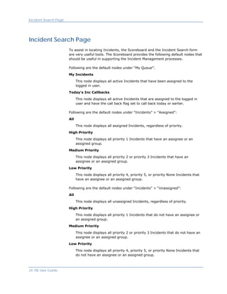 Incident Search Page




Incident Search Page
                       To assist in locating Incidents, the Scoreboard and the Incident Search form
                       are very useful tools. The Scoreboard provides the following default nodes that
                       should be useful in supporting the Incident Management processes.

                       Following are the default nodes under “My Queue”:

                       My Incidents

                             This node displays all active Incidents that have been assigned to the
                             logged in user.

                       Today's Inc Callbacks

                             This node displays all active Incidents that are assigned to the logged in
                             user and have the call back flag set to call back today or earlier.

                       Following are the default nodes under “Incidents” > “Assigned”:

                       All

                             This node displays all assigned Incidents, regardless of priority.

                       High Priority

                             This node displays all priority 1 Incidents that have an assignee or an
                             assigned group.

                       Medium Priority

                             This node displays all priority 2 or priority 3 Incidents that have an
                             assignee or an assigned group.

                       Low Priority

                             This node displays all priority 4, priority 5, or priority None Incidents that
                             have an assignee or an assigned group.

                       Following are the default nodes under “Incidents” > “Unassigned”:
                       All

                             This node displays all unassigned Incidents, regardless of priority.

                       High Priority

                             This node displays all priority 1 Incidents that do not have an assignee or
                             an assigned group.

                       Medium Priority

                             This node displays all priority 2 or priority 3 Incidents that do not have an
                             assignee or an assigned group.

                       Low Priority

                             This node displays all priority 4, priority 5, or priority None Incidents that
                             do not have an assignee or an assigned group.



24 ITIL User Guide
 
