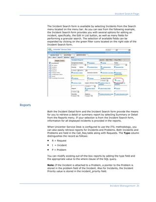 Incident Search Page




          The Incident Search form is available by selecting Incidents from the Search
          menu located on the menu bar. As you can see from the following example,
          the Incident Search form provides you with several options for editing an
          incident, specifically, the Edit in List button, as well as many fields for
          performing a granular search. The selection of available fields can be
          expanded by clicking on the green filter icons located on the right side of the
          Incident Search form.




Reports

          Both the Incident Detail form and the Incident Search form provide the means
          for you to retrieve a detail or summary report by selecting Summary or Detail
          from the Reports menu. If your selection is from the Incident Search form,
          information for all displayed incidents is provided in the reports.

          When Unicenter Service Desk is configured to use the ITIL methodology, you
          can also easily retrieve reports for Incidents and Problems. Both Incidents and
          Problems are held in the Call_Req table along with Requests. The Type column
          distinguishes the record as follows:

              R = Request

              I = Incident

              P = Problem

          You can modify existing out-of-the-box reports by adding the type field and
          the appropriate value to the where clause of the SQL query.

          Note: If the Incident is attached to a Problem, a pointer to the Problem is
          stored in the problem field of the Incident. Also for Incidents, the Incident
          Priority value is stored in the incident_priority field.




                                                                  Incident Management 25
 