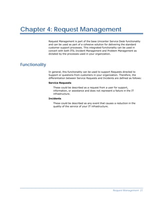 Chapter 4: Request Management
                Request Management is part of the base Unicenter Service Desk functionality
                and can be used as part of a cohesive solution for delivering the standard
                customer support processes. This integrated functionality can be used in
                concert with both ITIL Incident Management and Problem Management as
                dictated by the processes used in your organization.



Functionality
                In general, this functionality can be used to support Requests directed to
                Support or questions from customers in your organization. Therefore, the
                differentiation between Service Requests and Incidents are defined as follows:

                Service Requests

                   These could be described as a request from a user for support,
                   information, or assistance and does not represent a failure in the IT
                   infrastructure.

                Incidents

                   These could be described as any event that causes a reduction in the
                   quality of the service of your IT infrastructure.




                                                                      Request Management 27
 