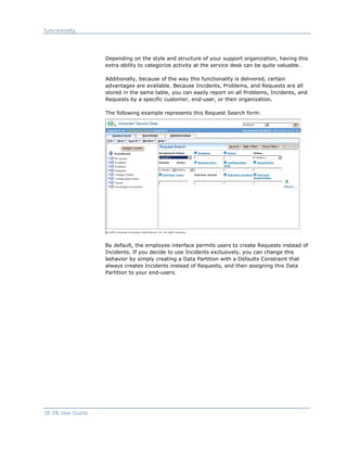 Functionality




                     Depending on the style and structure of your support organization, having this
                     extra ability to categorize activity at the service desk can be quite valuable.

                     Additionally, because of the way this functionality is delivered, certain
                     advantages are available. Because Incidents, Problems, and Requests are all
                     stored in the same table, you can easily report on all Problems, Incidents, and
                     Requests by a specific customer, end-user, or their organization.

                     The following example represents this Request Search form:




                     By default, the employee interface permits users to create Requests instead of
                     Incidents. If you decide to use Incidents exclusively, you can change this
                     behavior by simply creating a Data Partition with a Defaults Constraint that
                     always creates Incidents instead of Requests, and then assigning this Data
                     Partition to your end-users.




28 ITIL User Guide
 