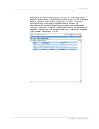 Functionality




At this point, the administrator needs to customize the terminology on the
Employee Web Interface so that the term Incident displays instead of the term
Request. Otherwise, the customer sees Request and refers to Requests,
causing confusion for the analyst who sees them as Incidents. An
administrator can use the following Personalized Response Detail form to
customize certain fields for certain types of tickets; specifically, Incidents and
Problems. This particular form is not exclusive to ITIL, but displays for certain
types of tickets if designated to do so.




                                                        Request Management 31
 